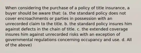 When considering the purchase of a policy of title insurance, a buyer should be aware that: (a. the standard policy does not cover encroachments or parties in possession with an unrecorded claim to the title. b. the standard policy insures him against defects in the chain of title. c. the extended coverage insures him against unrecorded risks with an exception of governmental regulations concerning occupancy and use. d. All of the above)