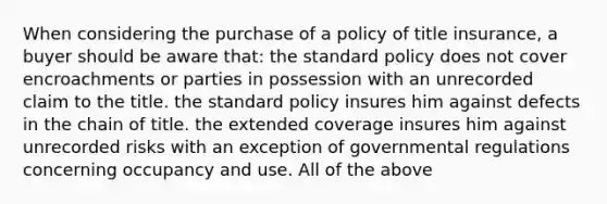 When considering the purchase of a policy of title insurance, a buyer should be aware that: the standard policy does not cover encroachments or parties in possession with an unrecorded claim to the title. the standard policy insures him against defects in the chain of title. the extended coverage insures him against unrecorded risks with an exception of governmental regulations concerning occupancy and use. All of the above