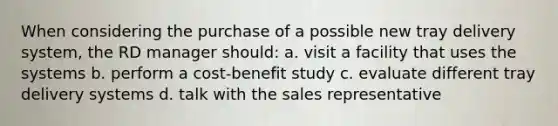 When considering the purchase of a possible new tray delivery system, the RD manager should: a. visit a facility that uses the systems b. perform a cost-benefit study c. evaluate different tray delivery systems d. talk with the sales representative