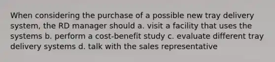 When considering the purchase of a possible new tray delivery system, the RD manager should a. visit a facility that uses the systems b. perform a cost-benefit study c. evaluate different tray delivery systems d. talk with the sales representative