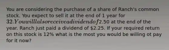 You are considering the purchase of a share of Ranch's common stock. You expect to sell it at the end of 1 year for 32. You willl also receive a dividend of2.50 at the end of the year. Ranch just paid a dividend of 2.25. If your required return on this stock is 12% what is the most you would be willing ot pay for it now?