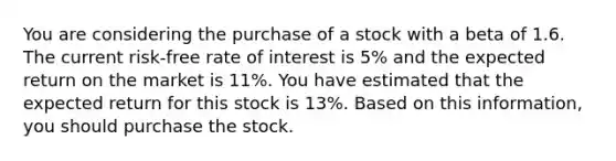 You are considering the purchase of a stock with a beta of 1.6. The current risk-free rate of interest is 5% and the expected return on the market is 11%. You have estimated that the expected return for this stock is 13%. Based on this information, you should purchase the stock.