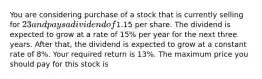 You are considering purchase of a stock that is currently selling for 23 and pays a dividend of1.15 per share. The dividend is expected to grow at a rate of 15% per year for the next three years. After that, the dividend is expected to grow at a constant rate of 8%. Your required return is 13%. The maximum price you should pay for this stock is