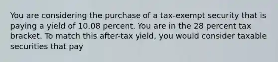 You are considering the purchase of a tax-exempt security that is paying a yield of 10.08 percent. You are in the 28 percent tax bracket. To match this after-tax yield, you would consider taxable securities that pay