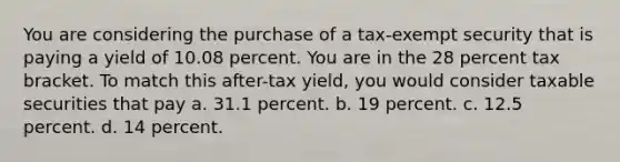 You are considering the purchase of a tax-exempt security that is paying a yield of 10.08 percent. You are in the 28 percent tax bracket. To match this after-tax yield, you would consider taxable securities that pay a. ​31.1 percent. b. ​19 percent. c. ​12.5 percent. d. ​14 percent.