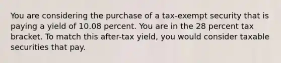 You are considering the purchase of a tax-exempt security that is paying a yield of 10.08 percent. You are in the 28 percent tax bracket. To match this after-tax yield, you would consider taxable securities that pay.