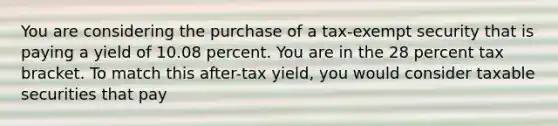 ​You are considering the purchase of a tax-exempt security that is paying a yield of 10.08 percent. You are in the 28 percent tax bracket. To match this after-tax yield, you would consider taxable securities that pay