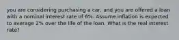 you are considering purchasing a car, and you are offered a loan with a nominal interest rate of 6%. Assume inflation is expected to average 2% over the life of the loan. What is the real interest rate?