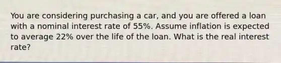 You are considering purchasing a car, and you are offered a loan with a nominal interest rate of 55%. Assume inflation is expected to average 22% over the life of the loan. What is the real interest rate?