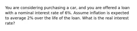 You are considering purchasing a car, and you are offered a loan with a nominal interest rate of 6%. Assume inflation is expected to average 2% over the life of the loan. What is the real interest rate?