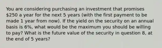 You are considering purchasing an investment that promises 250 a year for the next 5 years (with the first payment to be made 1 year from now). If the yield on the security on an annual basis is 6%, what would be the maximum you should be willing to pay? What is the future value of the security in question 8, at the end of 5 years?