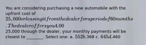 You are considering purchasing a new automobile with the upfront cost of 25,000 or leasing it from the dealer for a period of 60 months. The dealer offers you 4.00% APR financing for 60 months (with payments made at the end of the month). Assuming you finance the entire25,000 through the dealer, your monthly payments will be closest to ________. Select one: a. 552 b.368 c. 645 d.460