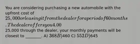 You are considering purchasing a new automobile with the upfront cost of 25,000 or leasing it from the dealer for a period of 60 months. The dealer offers you 4.00 % APR financing for 60 months (with payments made at the end of the month). Assuming you finance the entire25,000 through the dealer, your monthly payments will be closest to ________. A) 368 B)460 C) 552 D)645