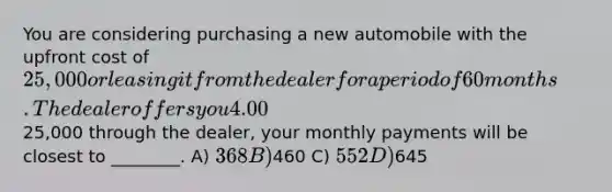 You are considering purchasing a new automobile with the upfront cost of 25,000 or leasing it from the dealer for a period of 60 months. The dealer offers you 4.00% APR financing for 60 months (with payments made at the end of the month). Assuming you finance the entire25,000 through the dealer, your monthly payments will be closest to ________. A) 368 B)460 C) 552 D)645