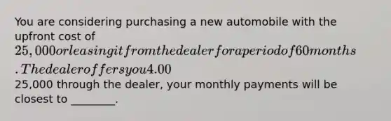 You are considering purchasing a new automobile with the upfront cost of 25,000 or leasing it from the dealer for a period of 60 months. The dealer offers you 4.00% APR financing for 60 months (with payments made at the end of the month). Assuming you finance the entire25,000 through the dealer, your monthly payments will be closest to ________.