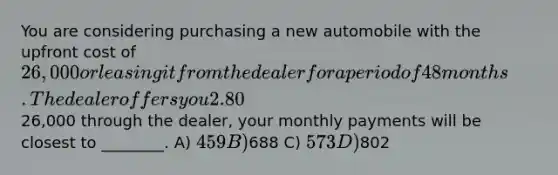 You are considering purchasing a new automobile with the upfront cost of 26,000 or leasing it from the dealer for a period of 48 months. The dealer offers you 2.80% APR financing for 48 months (with payments made at the end of the month). Assuming you finance the entire26,000 through the dealer, your monthly payments will be closest to ________. A) 459 B)688 C) 573 D)802