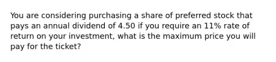 You are considering purchasing a share of preferred stock that pays an annual dividend of 4.50 if you require an 11% rate of return on your investment, what is the maximum price you will pay for the ticket?