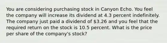 You are considering purchasing stock in Canyon Echo. You feel the company will increase its dividend at 4.3 percent indefinitely. The company just paid a dividend of 3.26 and you feel that the required return on the stock is 10.5 percent. What is the price per share of the company's stock?