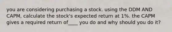 you are considering purchasing a stock. using the DDM AND CAPM, calculate the stock's expected return at 1%. the CAPM gives a required return of____ you do and why should you do it?