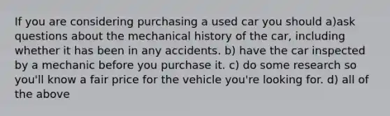 If you are considering purchasing a used car you should a)ask questions about the mechanical history of the car, including whether it has been in any accidents. b) have the car inspected by a mechanic before you purchase it. c) do some research so you'll know a fair price for the vehicle you're looking for. d) all of the above