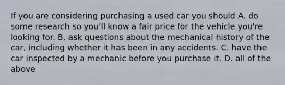 If you are considering purchasing a used car you should A. do some research so​ you'll know a fair price for the vehicle​ you're looking for. B. ask questions about the mechanical history of the​ car, including whether it has been in any accidents. C. have the car inspected by a mechanic before you purchase it. D. all of the above