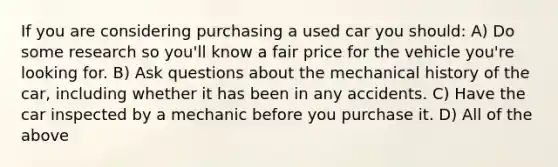 If you are considering purchasing a used car you should: A) Do some research so you'll know a fair price for the vehicle you're looking for. B) Ask questions about the mechanical history of the car, including whether it has been in any accidents. C) Have the car inspected by a mechanic before you purchase it. D) All of the above