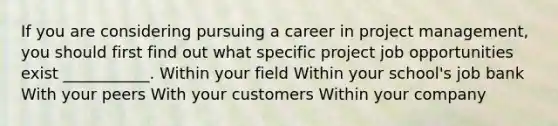 If you are considering pursuing a career in project management, you should first find out what specific project job opportunities exist ___________. Within your field Within your school's job bank With your peers With your customers Within your company