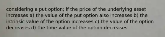 considering a put option; if the price of the underlying asset increases a) the value of the put option also increases b) the intrinsic value of the option increases c) the value of the option decreases d) the time value of the option decreases