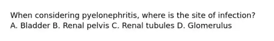 When considering pyelonephritis, where is the site of infection? A. Bladder B. Renal pelvis C. Renal tubules D. Glomerulus