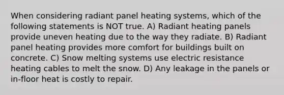 When considering radiant panel heating systems, which of the following statements is NOT true. A) Radiant heating panels provide uneven heating due to the way they radiate. B) Radiant panel heating provides more comfort for buildings built on concrete. C) Snow melting systems use electric resistance heating cables to melt the snow. D) Any leakage in the panels or in-floor heat is costly to repair.