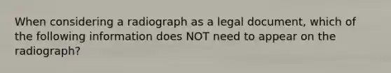 When considering a radiograph as a legal document, which of the following information does NOT need to appear on the radiograph?