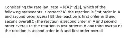 Considering the rate law, rate = k[A]^2[B], which of the following statements is correct? A) the reaction is first order in A and second order overall B) the reaction is first order in B and second overall C) the reaction is second order in A and second order overall D) the reaction is first order in B and third overall E) the reaction is second order in A and first order overall