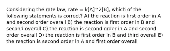 Considering the rate law, rate = k[A]^2[B], which of the following statements is correct? A) the reaction is first order in A and second order overall B) the reaction is first order in B and second overall C) the reaction is second order in A and second order overall D) the reaction is first order in B and third overall E) the reaction is second order in A and first order overall