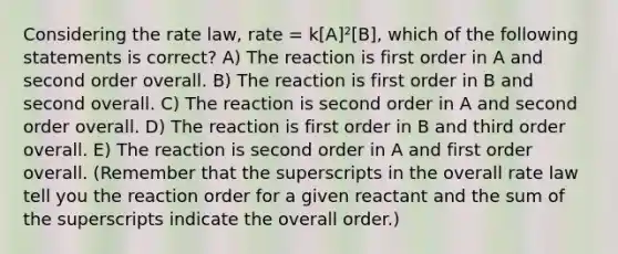 Considering the rate law, rate = k[A]²[B], which of the following statements is correct? A) The reaction is first order in A and second order overall. B) The reaction is first order in B and second overall. C) The reaction is second order in A and second order overall. D) The reaction is first order in B and third order overall. E) The reaction is second order in A and first order overall. (Remember that the superscripts in the overall rate law tell you the reaction order for a given reactant and the sum of the superscripts indicate the overall order.)