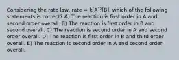 Considering the rate law, rate = k[A]²[B], which of the following statements is correct? A) The reaction is first order in A and second order overall. B) The reaction is first order in B and second overall. C) The reaction is second order in A and second order overall. D) The reaction is first order in B and third order overall. E) The reaction is second order in A and second order overall.