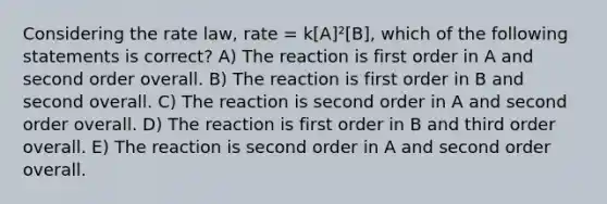 Considering the rate law, rate = k[A]²[B], which of the following statements is correct? A) The reaction is first order in A and second order overall. B) The reaction is first order in B and second overall. C) The reaction is second order in A and second order overall. D) The reaction is first order in B and third order overall. E) The reaction is second order in A and second order overall.