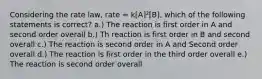 Considering the rate law, rate = k[A]²[B], which of the following statements is correct? a.) The reaction is first order in A and second order overall b.) Th reaction is first order in B and second overall c.) The reaction is second order in A and Second order overall d.) The reaction is first order in the third order overall e.) The reaction is second order overall