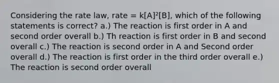 Considering the rate law, rate = k[A]²[B], which of the following statements is correct? a.) The reaction is first order in A and second order overall b.) Th reaction is first order in B and second overall c.) The reaction is second order in A and Second order overall d.) The reaction is first order in the third order overall e.) The reaction is second order overall