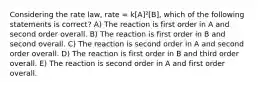 Considering the rate law, rate = k[A]²[B], which of the following statements is correct? A) The reaction is first order in A and second order overall. B) The reaction is first order in B and second overall. C) The reaction is second order in A and second order overall. D) The reaction is first order in B and third order overall. E) The reaction is second order in A and first order overall.