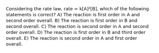 Considering the rate law, rate = k[A]²[B], which of the following statements is correct? A) The reaction is first order in A and second order overall. B) The reaction is first order in B and second overall. C) The reaction is second order in A and second order overall. D) The reaction is first order in B and third order overall. E) The reaction is second order in A and first order overall.