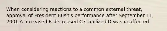 When considering reactions to a common external threat, approval of President Bush's performance after September 11, 2001 A increased B decreased C stabilized D was unaffected