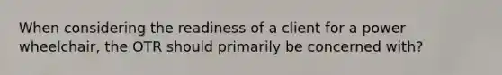 When considering the readiness of a client for a power wheelchair, the OTR should primarily be concerned with?