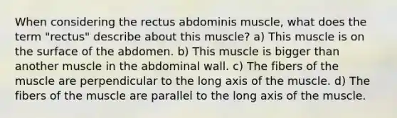 When considering the rectus abdominis muscle, what does the term "rectus" describe about this muscle? a) This muscle is on the surface of the abdomen. b) This muscle is bigger than another muscle in the abdominal wall. c) The fibers of the muscle are perpendicular to the long axis of the muscle. d) The fibers of the muscle are parallel to the long axis of the muscle.