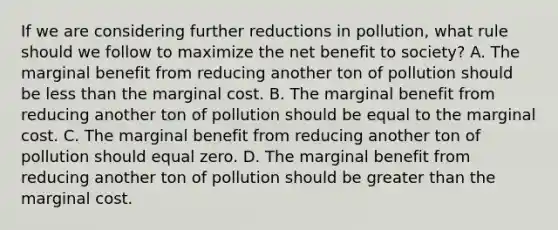 If we are considering further reductions in​ pollution, what rule should we follow to maximize the net benefit to​ society? A. The marginal benefit from reducing another ton of pollution should be less than the marginal cost. B. The marginal benefit from reducing another ton of pollution should be equal to the marginal cost. C. The marginal benefit from reducing another ton of pollution should equal zero. D. The marginal benefit from reducing another ton of pollution should be greater than the marginal cost.