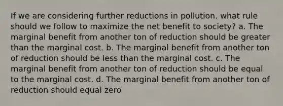 If we are considering further reductions in pollution, what rule should we follow to maximize the net benefit to society? a. The marginal benefit from another ton of reduction should be greater than the marginal cost. b. The marginal benefit from another ton of reduction should be less than the marginal cost. c. The marginal benefit from another ton of reduction should be equal to the marginal cost. d. The marginal benefit from another ton of reduction should equal zero