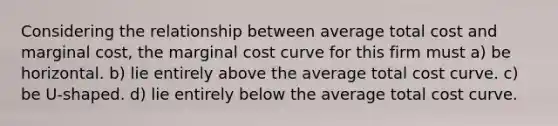 Considering the relationship between average total cost and marginal cost, the marginal cost curve for this firm must a) be horizontal. b) lie entirely above the average total cost curve. c) be U-shaped. d) lie entirely below the average total cost curve.