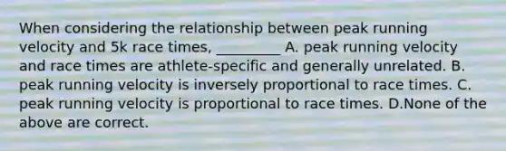 When considering the relationship between peak running velocity and 5k race times, _________ A. peak running velocity and race times are athlete-specific and generally unrelated. B. peak running velocity is inversely proportional to race times. C. peak running velocity is proportional to race times. D.None of the above are correct.