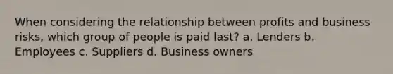 When considering the relationship between profits and business risks, which group of people is paid last? a. Lenders b. Employees c. Suppliers d. Business owners