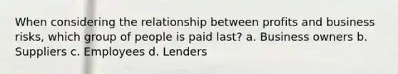 When considering the relationship between profits and business risks, which group of people is paid last? a. Business owners b. Suppliers c. Employees d. Lenders