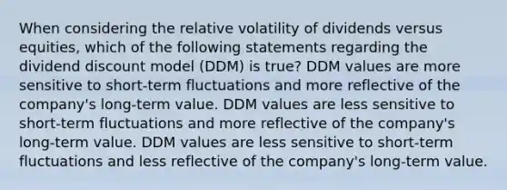 When considering the relative volatility of dividends versus equities, which of the following statements regarding the dividend discount model (DDM) is true? DDM values are more sensitive to short‐term fluctuations and more reflective of the company's long‐term value. DDM values are less sensitive to short‐term fluctuations and more reflective of the company's long‐term value. DDM values are less sensitive to short‐term fluctuations and less reflective of the company's long‐term value.